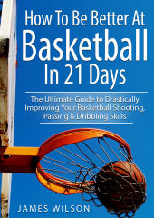 James Wilson - How to Be Better at Basketball in 21 Days: The Ultimate Guide to Drastically Improving Your Basketball Shooting, Passing and Dribbling Skills