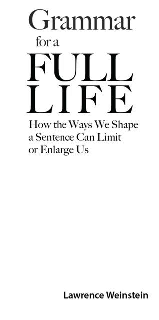 Grammar for a Full Life How the Ways We Shape a Sentence Can Limit or Enlarge Us - image 2