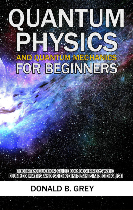 Donald B. Grey - Quantum Physics and Quantum Mechanics For Beginners--The Introduction Guide For Beginners Who Flunked Maths and Science In Plain Simple English