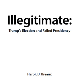 Harold J Breaux Illegitimate: Trumps Election and Failed Presidency