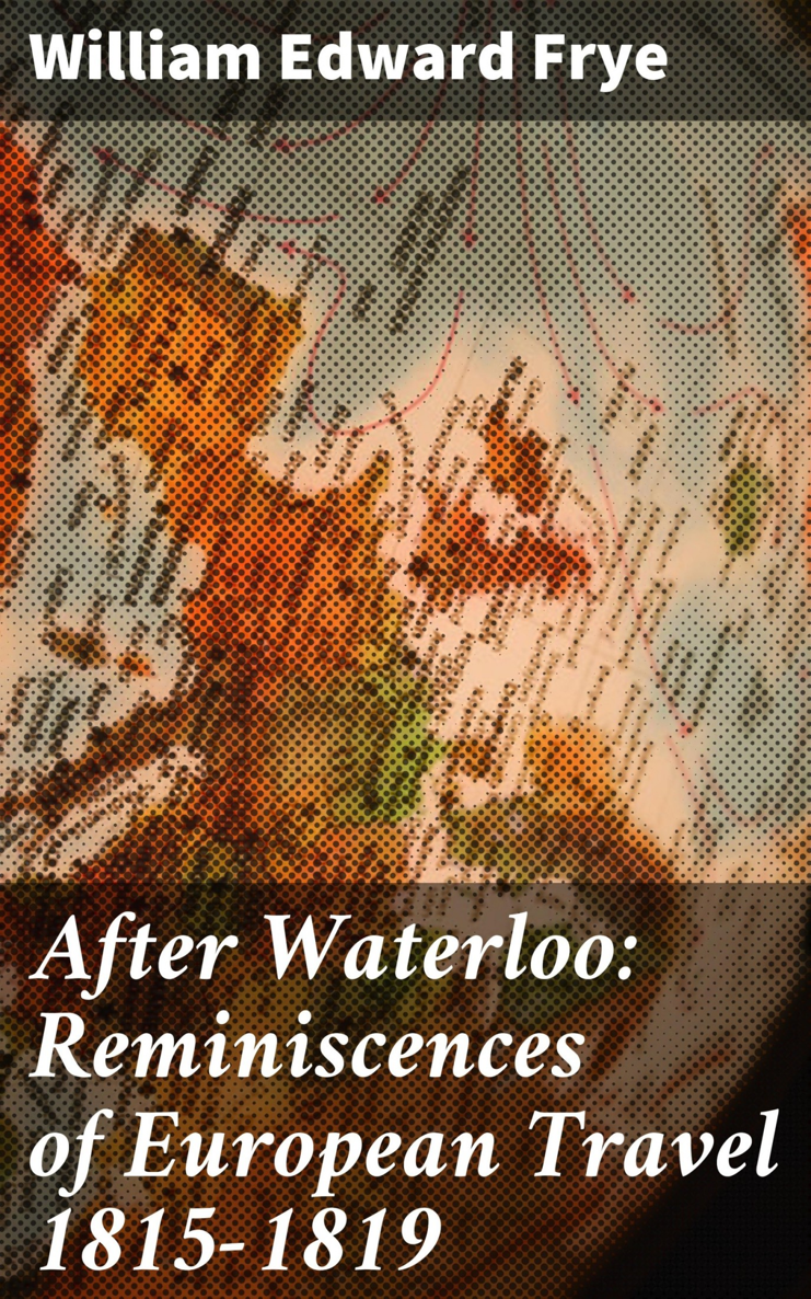 AFTER WATERLOO Reminiscences of European Travel 1815-1819 By MAJOR WE FRYE - photo 1