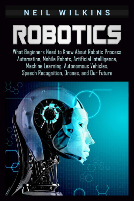 Neil Wilkins Robotics: What Beginners Need to Know about Robotic Process Automation, Mobile Robots, Artificial Intelligence, Machine Learning, Autonomous Vehicles, Speech Recognition, Drones, and Our Future