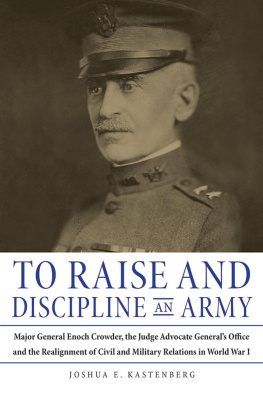 Joshua Kastenberg - To Raise and Discipline an Army: Major General Enoch Crowder, the Judge Advocate General’s Office, and the Realignment of Civil and Military Relations in World War I